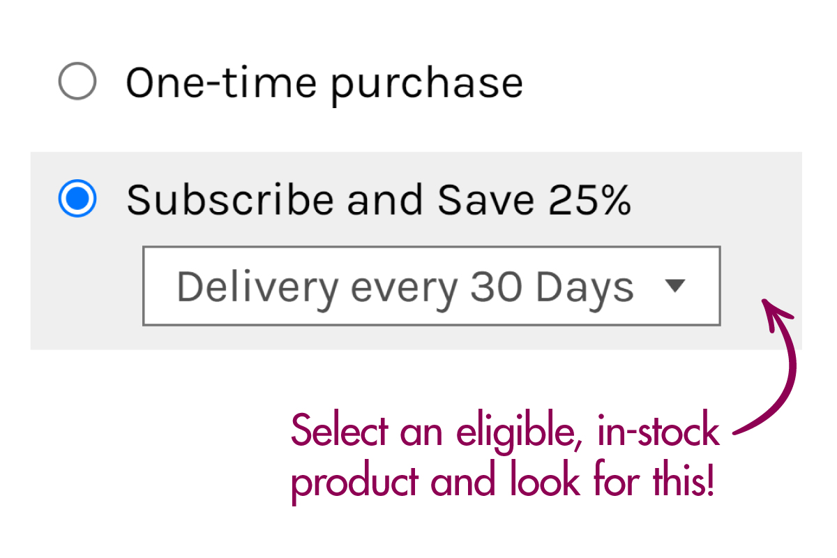 Select an eligible, in-stock product and click the "Subscribe and Save 25%" option before adding it to your cart!